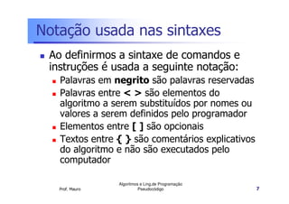 Notação usada nas sintaxes
 Ao definirmos a sintaxe de comandos e
 instruções é usada a seguinte notação:
   Palavras em negrito são palavras reservadas
   Palavras entre < > são elementos do
   algoritmo a serem substituídos por nomes ou
   valores a serem definidos pelo programador
   Elementos entre [ ] são opcionais
   Textos entre { } são comentários explicativos
   do algoritmo e não são executados pelo
   computador

                 Algoritmos e Ling.de Programação
   Prof. Mauro             Pseudocódigo             7
 