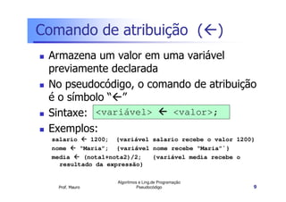 Comando de atribuição ( )
 Armazena um valor em uma variável
 previamente declarada
 No pseudocódigo, o comando de atribuição
 é o símbolo “ ”
 Sintaxe: <variável>    <valor>;
 Exemplos:
  salario    1200; {variável salario recebe o valor 1200}
  nome    “Maria”; {variável nome recebe “Maria”`}
  media    (nota1+nota2)/2;  {variável media recebe o
    resultado da expressão}

                   Algoritmos e Ling.de Programação
   Prof. Mauro               Pseudocódigo               9
 