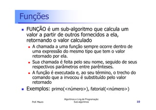 Funções
FUNÇÃO é um sub-algoritmo que calcula um
valor a partir de outros fornecidos a ela,
retornando o valor calculado
A chamada a uma função sempre ocorre dentro de
uma expressão do mesmo tipo que tem o valor
retornado por ela.
Sua chamada é feita pelo seu nome, seguido de seus
respectivos parâmetros entre parênteses.
A função é executada e, ao seu término, o trecho do
comando que a invocou é substituído pelo valor
retornado

Exemplos: primo(<número>), fatorial(<número>)
Prof. Mauro

Algoritmos e Ling.de Programação
Sub-algoritmos

10

 