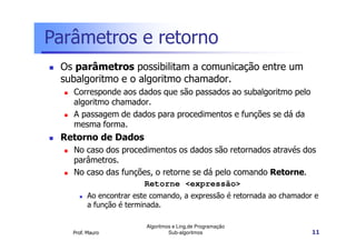 Parâmetros e retorno
Os parâmetros possibilitam a comunicação entre um
subalgoritmo e o algoritmo chamador.
Corresponde aos dados que são passados ao subalgoritmo pelo
algoritmo chamador.
A passagem de dados para procedimentos e funções se dá da
mesma forma.

Retorno de Dados
No caso dos procedimentos os dados são retornados através dos
parâmetros.
No caso das funções, o retorne se dá pelo comando Retorne.
Retorne <expressão>
Ao encontrar este comando, a expressão é retornada ao chamador e
a função é terminada.

Prof. Mauro

Algoritmos e Ling.de Programação
Sub-algoritmos

11

 