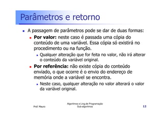 Parâmetros e retorno
A passagem de parâmetros pode se dar de duas formas:
Por valor: neste caso é passada uma cópia do
conteúdo de uma variável. Essa cópia só existirá no
procedimento ou na função.
Qualquer alteração que for feita no valor, não irá alterar
o conteúdo da variável original.

Por referência: não existe cópia do conteúdo
enviado, o que ocorre é o envio do endereço de
memória onde a variável se encontra.
Neste caso, qualquer alteração no valor alterará o valor
da variável original.

Prof. Mauro

Algoritmos e Ling.de Programação
Sub-algoritmos

12

 