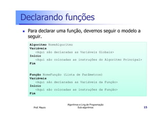 Declarando funções
Para declarar uma função, devemos seguir o modelo a
seguir.
Algoritmo NomeAlgoritmo
Variáveis
<Aqui são declaradas as Variáveis Globais>
Início
<Aqui são colocadas as instruções do Algoritmo Principal>
Fim

Função NomeFunção (Lista de Parâmetros)
Variáveis
<Aqui são declaradas as Variáveis da Função>
Início
<Aqui são colocadas as instruções da Função>
Fim

Prof. Mauro

Algoritmos e Ling.de Programação
Sub-algoritmos

15

 