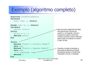 Exemplo (algoritmo completo)
Algoritmo SomaDeDoisNumeros
Variáveis
num1, num2, s: Inteiro
Função soma (x, y: Inteiro)
Variáveis
adicao: Inteiro
Início
adicao ← x + y
Retorne adicao
Fim
Início
Escreva “Digite o Primeiro Numero”
Leia num1
Escreva “Digite o Segundo Numero”
Leia num2
s ← soma(num1, num2)
Escreva s
Fim
Prof. Mauro

Aqui se inicia o algoritmo principal,
que solicita dois números ao
usuário e, em seguida, chama a
função que realiza a soma dos
números. Guarda a soma retornada
pela função na variável s e mostra
o valor na tela.

Quando a função é chamada, a
execução do algoritmo principal
fica parada até que a função seja
finalizada e retorne o resultado.

Algoritmos e Ling.de Programação
Sub-algoritmos

17

 