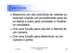 Exercícios
Reescreva um dos exercícios de vetores ou
matrizes criando um procedimento para ler
os dados e outro para processar e mostrar
os resultados
Crie uma função para calcular o fatorial de
um número
Crie uma função para determinar se um
número é primo

Prof. Mauro

Algoritmos e Ling.de Programação
Sub-algoritmos

18

 