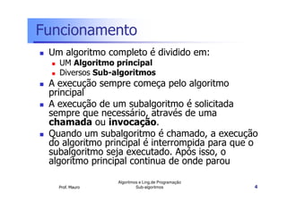 Funcionamento
Um algoritmo completo é dividido em:
UM Algoritmo principal
Diversos Sub-algoritmos

A execução sempre começa pelo algoritmo
principal
A execução de um subalgoritmo é solicitada
sempre que necessário, através de uma
chamada ou invocação.
Quando um subalgoritmo é chamado, a execução
do algoritmo principal é interrompida para que o
subalgoritmo seja executado. Após isso, o
algoritmo principal continua de onde parou
Prof. Mauro

Algoritmos e Ling.de Programação
Sub-algoritmos

4

 
