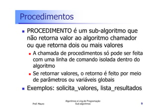 Procedimentos
PROCEDIMENTO é um sub-algoritmo que
não retorna valor ao algoritmo chamador
ou que retorna dois ou mais valores
A chamada de procedimentos só pode ser feita
com uma linha de comando isolada dentro do
algoritmo
Se retornar valores, o retorno é feito por meio
de parâmetros ou variáveis globais

Exemplos: solicita_valores, lista_resultados
Prof. Mauro

Algoritmos e Ling.de Programação
Sub-algoritmos

9

 