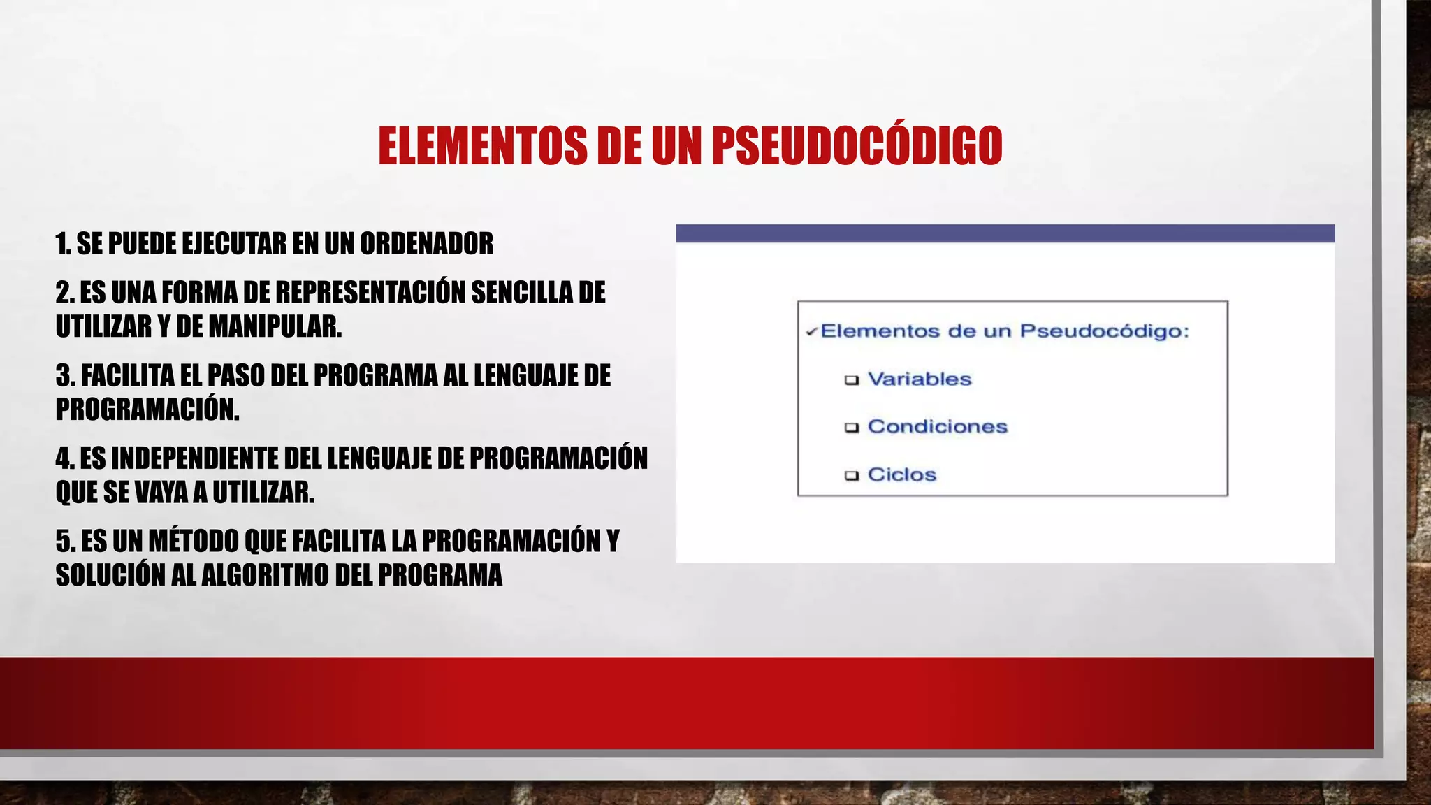 ELEMENTOS DE UN PSEUDOCÓDIGO
1. SE PUEDE EJECUTAR EN UN ORDENADOR
2. ES UNA FORMA DE REPRESENTACIÓN SENCILLA DE
UTILIZAR Y DE MANIPULAR.
3. FACILITA EL PASO DEL PROGRAMA AL LENGUAJE DE
PROGRAMACIÓN.
4. ES INDEPENDIENTE DEL LENGUAJE DE PROGRAMACIÓN
QUE SE VAYA A UTILIZAR.
5. ES UN MÉTODO QUE FACILITA LA PROGRAMACIÓN Y
SOLUCIÓN AL ALGORITMO DEL PROGRAMA
 