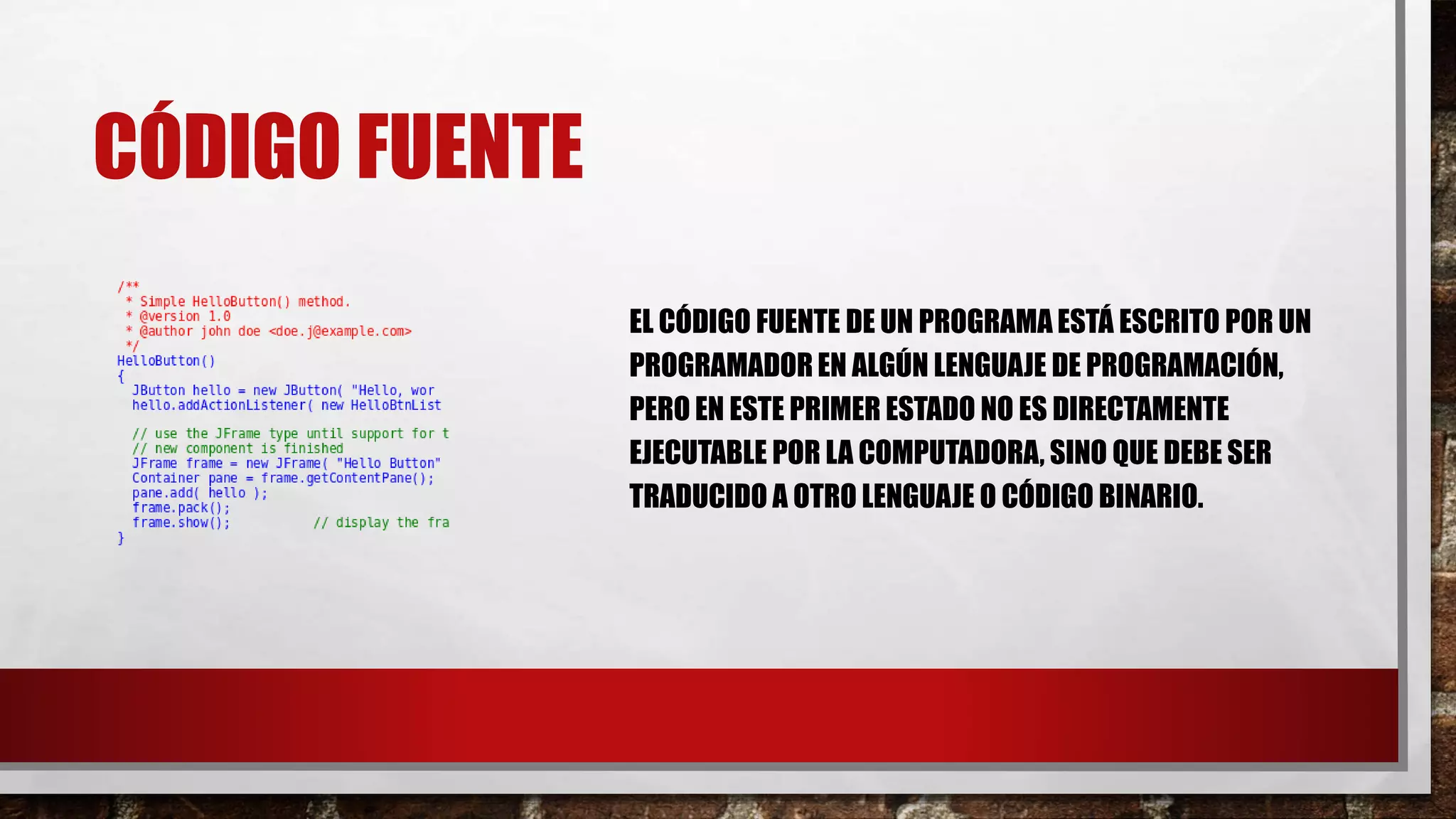 CÓDIGO FUENTE
EL CÓDIGO FUENTE DE UN PROGRAMA ESTÁ ESCRITO POR UN
PROGRAMADOREN ALGÚN LENGUAJE DE PROGRAMACIÓN,
PERO EN ESTE PRIMER ESTADO NO ES DIRECTAMENTE
EJECUTABLE POR LA COMPUTADORA, SINO QUE DEBE SER
TRADUCIDO A OTRO LENGUAJE O CÓDIGO BINARIO.
 