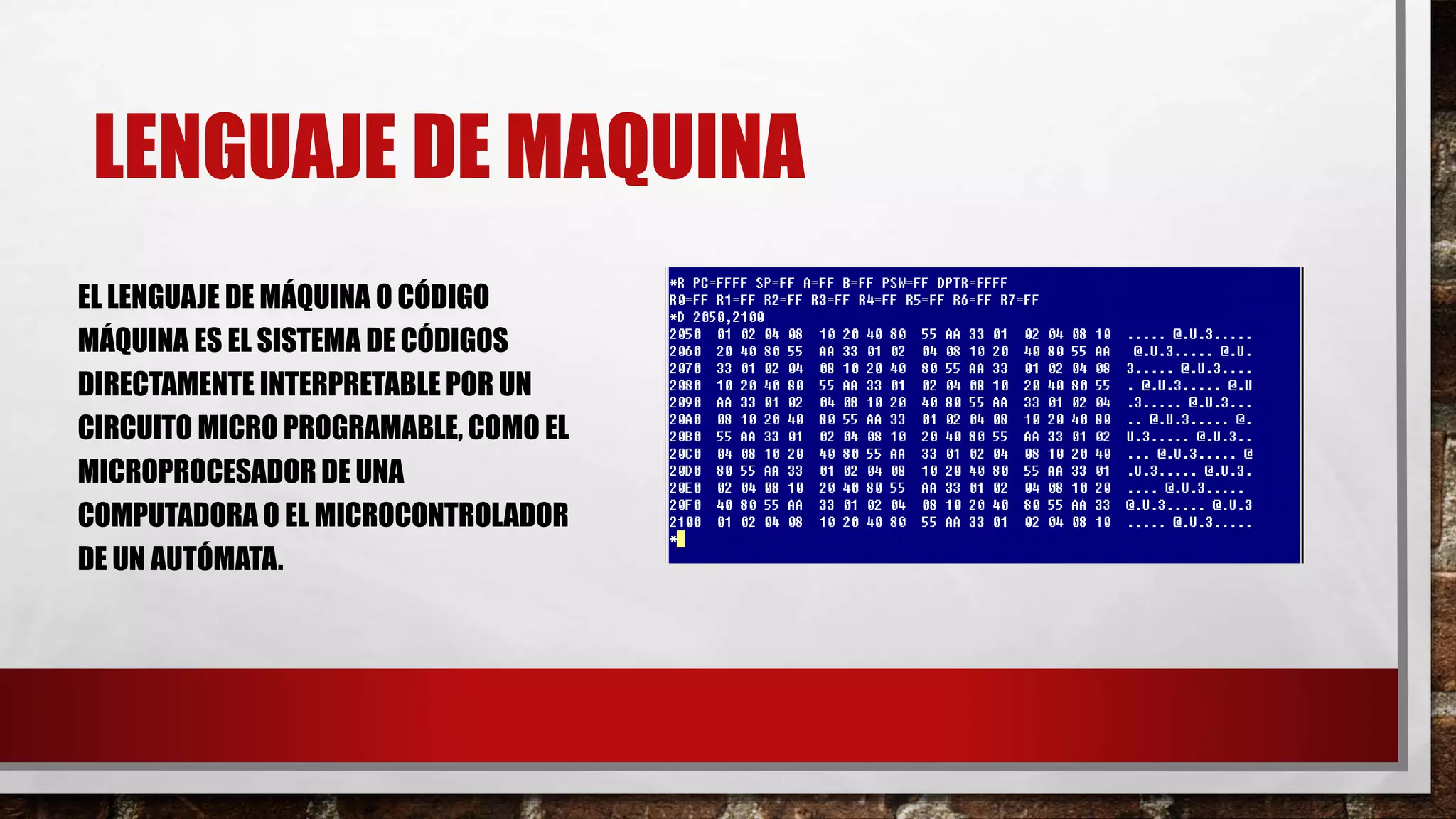 LENGUAJE DE MAQUINA
EL LENGUAJE DE MÁQUINA O CÓDIGO
MÁQUINA ES EL SISTEMA DE CÓDIGOS
DIRECTAMENTE INTERPRETABLE POR UN
CIRCUITO MICRO PROGRAMABLE, COMO EL
MICROPROCESADOR DE UNA
COMPUTADORA O EL MICROCONTROLADOR
DE UN AUTÓMATA.
 