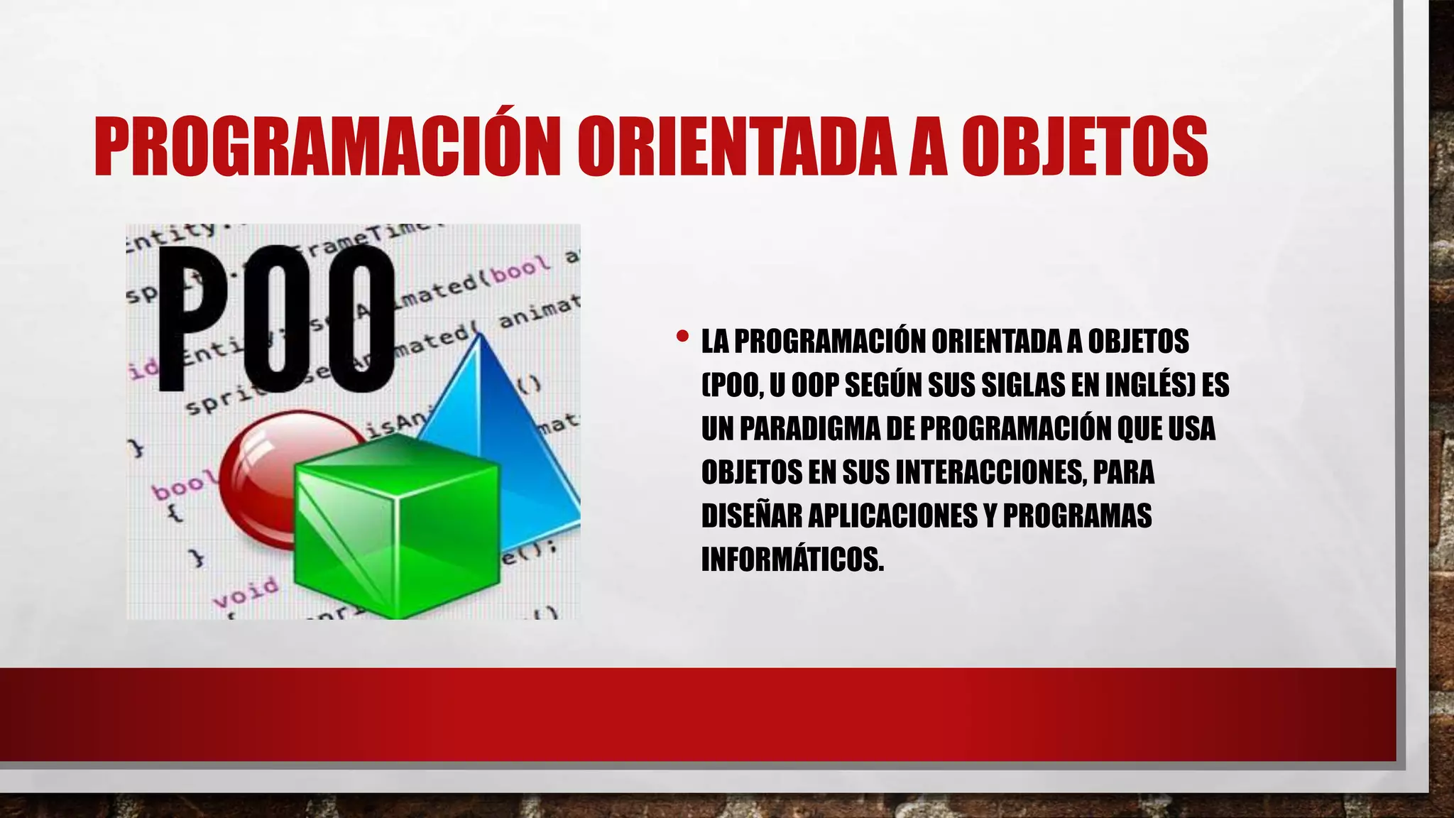 PROGRAMACIÓN ORIENTADA A OBJETOS
• LA PROGRAMACIÓN ORIENTADA A OBJETOS
(POO, U OOP SEGÚN SUS SIGLAS EN INGLÉS) ES
UN PARADIGMA DE PROGRAMACIÓN QUE USA
OBJETOS EN SUS INTERACCIONES, PARA
DISEÑAR APLICACIONES Y PROGRAMAS
INFORMÁTICOS.
 