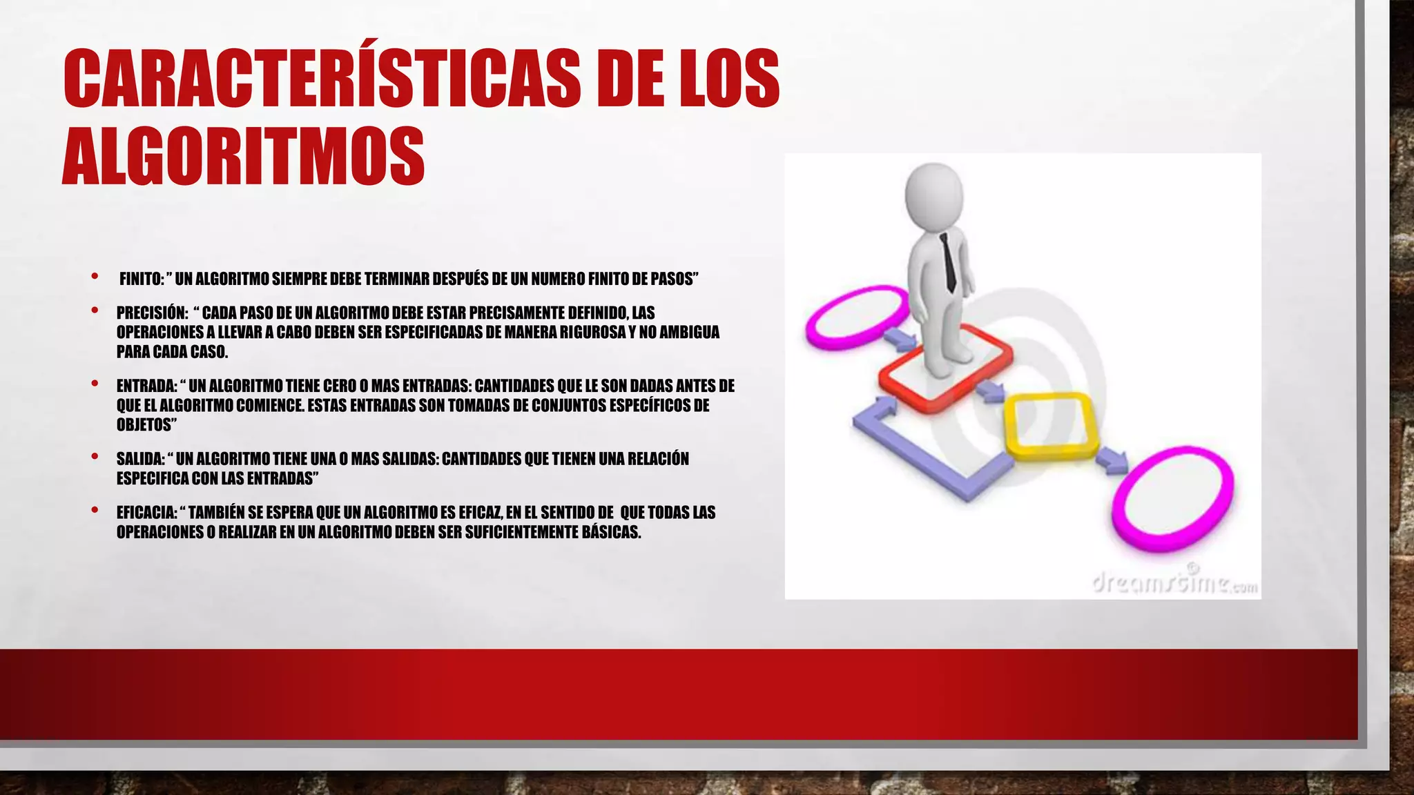 CARACTERÍSTICAS DE LOS
ALGORITMOS
• FINITO: ” UN ALGORITMOSIEMPRE DEBE TERMINAR DESPUÉS DE UN NUMERO FINITO DE PASOS”
• PRECISIÓN: “ CADA PASO DE UN ALGORITMODEBE ESTAR PRECISAMENTE DEFINIDO, LAS
OPERACIONES A LLEVAR A CABO DEBEN SER ESPECIFICADAS DE MANERA RIGUROSA Y NO AMBIGUA
PARA CADA CASO.
• ENTRADA: “ UN ALGORITMOTIENE CERO O MAS ENTRADAS: CANTIDADES QUE LE SON DADAS ANTES DE
QUE EL ALGORITMOCOMIENCE. ESTAS ENTRADAS SON TOMADAS DE CONJUNTOS ESPECÍFICOS DE
OBJETOS”
• SALIDA: “ UN ALGORITMOTIENE UNA O MAS SALIDAS: CANTIDADES QUE TIENEN UNA RELACIÓN
ESPECIFICA CON LAS ENTRADAS”
• EFICACIA: “ TAMBIÉN SE ESPERA QUE UN ALGORITMOES EFICAZ, EN EL SENTIDO DE QUE TODAS LAS
OPERACIONES O REALIZAR EN UN ALGORITMODEBEN SER SUFICIENTEMENTE BÁSICAS.
 