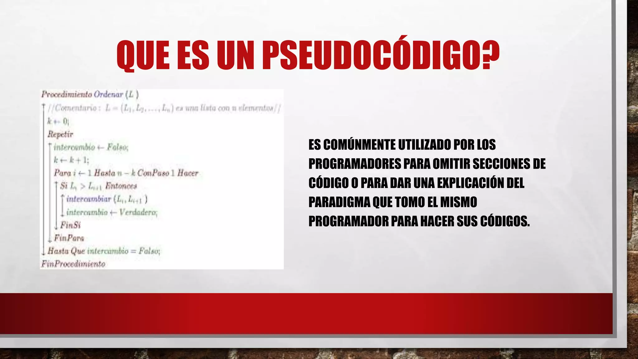 QUE ES UN PSEUDOCÓDIGO?
ES COMÚNMENTE UTILIZADO POR LOS
PROGRAMADORES PARA OMITIR SECCIONES DE
CÓDIGO O PARA DAR UNA EXPLICACIÓN DEL
PARADIGMA QUE TOMO EL MISMO
PROGRAMADORPARA HACER SUS CÓDIGOS.
 