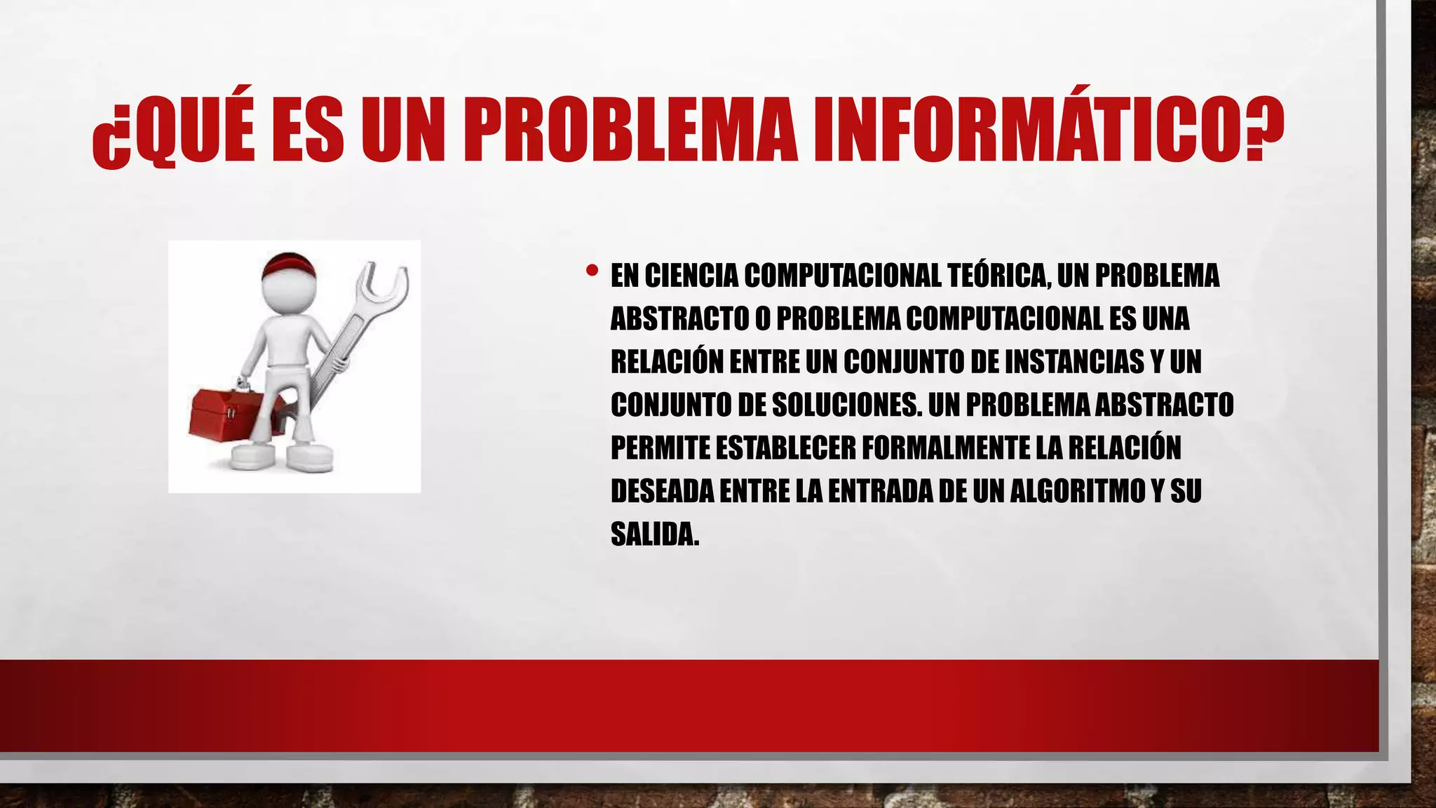 ¿QUÉ ES UN PROBLEMA INFORMÁTICO?
• EN CIENCIA COMPUTACIONAL TEÓRICA, UN PROBLEMA
ABSTRACTO O PROBLEMA COMPUTACIONAL ES UNA
RELACIÓN ENTRE UN CONJUNTO DE INSTANCIAS Y UN
CONJUNTO DE SOLUCIONES. UN PROBLEMA ABSTRACTO
PERMITE ESTABLECER FORMALMENTE LA RELACIÓN
DESEADA ENTRE LA ENTRADA DE UN ALGORITMO Y SU
SALIDA.
 