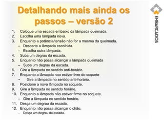 Detalhando mais ainda os
passos – versão 2
1. Coloque uma escada embaixo da lâmpada queimada.
2. Escolha uma lâmpada nova.
3. Enquanto a potência/tensão não for a mesma da queimada.
– Descarte a lâmpada escolhida.
– Escolha outra lâmpada.
4. Suba um degrau da escada.
5. Enquanto não possa alcançar a lâmpada queimada
– Suba um degrau da escada.
6. Gire a lâmpada no sentido anti-horário.
7. Enquanto a lâmapda nao estiver livre do soquete
• Gire a lâmpada no sentido anti-horário.
8. Posicione a nova lâmpada no soquete.
9. Gire a lâmpada no sentido horário.
10. Enquanto a lâmpada não estiver firme no soquete.
– Gire a lâmpada no sentido horário.
11. Desça um degrau da escada.
12. Enquanto não possa alcançar o chão.
– Desça um degrau da escada.
 