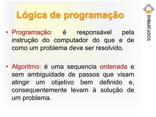 Lógica de programação
• Programação: é responsável pela
instrução do computador do que e de
como um problema deve ser resolvido.
• Algoritmo: é uma sequencia ordenada e
sem ambiguidade de passos que visam
atingir um objetivo bem definido e,
consequentemente levam à solução de
um problema.
 