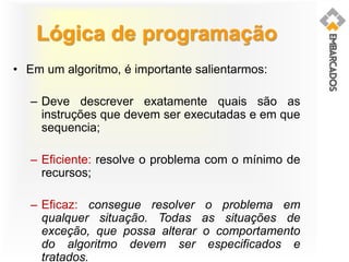 Lógica de programação
• Em um algoritmo, é importante salientarmos:
– Deve descrever exatamente quais são as
instruções que devem ser executadas e em que
sequencia;
– Eficiente: resolve o problema com o mínimo de
recursos;
– Eficaz: consegue resolver o problema em
qualquer situação. Todas as situações de
exceção, que possa alterar o comportamento
do algoritmo devem ser especificados e
tratados.
 