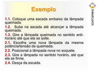Exemplo
1.1. Coloque uma escada embaixo da lâmpada
queimada.
1.2. Suba na escada até alcançar a lâmpada
queimada.
1.3. Gire a lâmpada queimada no sentido anti-
horário até que ela se solte.
2.1. Escolha uma nova lâmpada da mesma
potência/tensão da queimada.
2.2. Posicional a lâmpada nova no soquete.
2.3. Gire a lâmpada no sentido horário, até que
ela se firme.
2.4. Desça da escada.
 