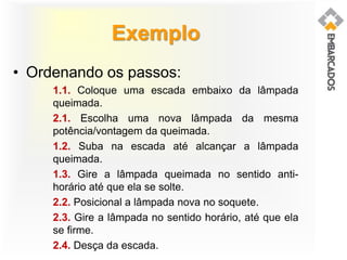 Exemplo
• Ordenando os passos:
1.1. Coloque uma escada embaixo da lâmpada
queimada.
2.1. Escolha uma nova lâmpada da mesma
potência/vontagem da queimada.
1.2. Suba na escada até alcançar a lâmpada
queimada.
1.3. Gire a lâmpada queimada no sentido anti-
horário até que ela se solte.
2.2. Posicional a lâmpada nova no soquete.
2.3. Gire a lâmpada no sentido horário, até que ela
se firme.
2.4. Desça da escada.
 