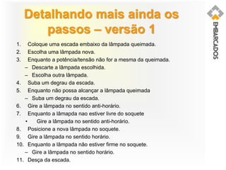 Detalhando mais ainda os
passos – versão 1
1. Coloque uma escada embaixo da lâmpada queimada.
2. Escolha uma lâmpada nova.
3. Enquanto a potência/tensão não for a mesma da queimada.
– Descarte a lâmpada escolhida.
– Escolha outra lâmpada.
4. Suba um degrau da escada.
5. Enquanto não possa alcançar a lâmpada queimada
– Suba um degrau da escada.
6. Gire a lâmpada no sentido anti-horário.
7. Enquanto a lâmapda nao estiver livre do soquete
• Gire a lâmpada no sentido anti-horário.
8. Posicione a nova lâmpada no soquete.
9. Gire a lâmpada no sentido horário.
10. Enquanto a lâmpada não estiver firme no soquete.
– Gire a lâmpada no sentido horário.
11. Desça da escada.
 