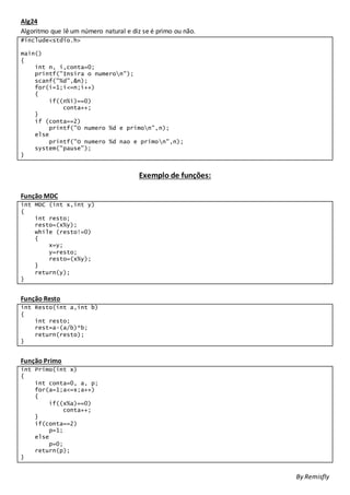 Alg24
Algoritmo que lê um número natural e diz se é primo ou não.
#include<stdio.h>
main()
{
int n, i,conta=0;
printf("Insira o numeron");
scanf("%d",&n);
for(i=1;i<=n;i++)
{
if((n%i)==0)
conta++;
}
if (conta==2)
printf("O numero %d e primon",n);
else
printf("O numero %d nao e primon",n);
system("pause");
}
Exemplo de funções:
Função MDC
int MDC (int x,int y)
{
int resto;
resto=(x%y);
while (resto!=0)
{
x=y;
y=resto;
resto=(x%y);
}
return(y);
}
Função Resto
int Resto(int a,int b)
{
int resto;
rest=a-(a/b)*b;
return(resto);
}
Função Primo
int Primo(int x)
{
int conta=0, a, p;
for(a=1;a<=x;a++)
{
if((x%a)==0)
conta++;
}
if(conta==2)
p=1;
else
p=0;
return(p);
}
By Remisfly
 