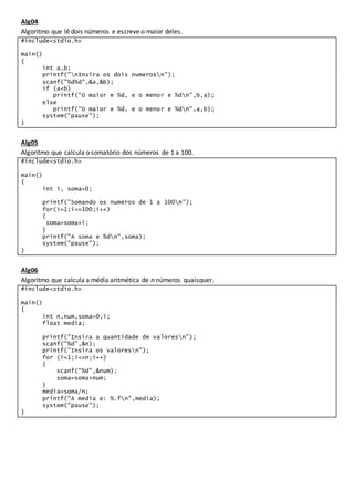 Alg04
Algoritmo que lê dois números e escreve o maior deles.
#include<stdio.h>
main()
{
int a,b;
printf("nInsira os dois numerosn");
scanf("%d%d",&a,&b);
if (a<b)
printf("O maior e %d, e o menor e %dn",b,a);
else
printf("O maior e %d, e o menor e %dn",a,b);
system("pause");
}
Alg05
Algoritmo que calcula o somatório dos números de 1 a 100.
#include<stdio.h>
main()
{
int i, soma=0;
printf("Somando os numeros de 1 a 100n");
for(i=1;i<=100;i++)
{
soma=soma+i;
}
printf("A soma e %dn",soma);
system("pause");
}
Alg06
Algoritmo que calcula a média aritmética de n números quaisquer.
#include<stdio.h>
main()
{
int n,num,soma=0,i;
float media;
printf("Insira a quantidade de valoresn");
scanf("%d",&n);
printf("Insira os valoresn");
for (i=1;i<=n;i++)
{
scanf("%d",&num);
soma=soma+num;
}
media=soma/n;
printf("A media e: %.fn",media);
system("pause");
}
 