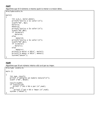 Alg07
Algoritmo que lê 3 números e mostra qual é o menor e o maior deles.
#include<stdio.h>
main()
{
int a,b,c, maior,menor;
printf("Insira o 1o valor:n");
scanf("%d", &a);
maior=a;
menor=a;
printf("Insira o 2o valor:n");
scanf("%d",&b);
if (b>maior)
maior=b;
else
menor=b;
printf("Insira o 3o valor:n");
scanf("%d",&c);
if (c>maior)
maior=c;
else
menor=c;
printf("O maior e %dn", maior);
printf("O menor e %dn", menor);
system("pause");
}
Alg08
Algoritmo que lê um número inteiro e diz se é par ou impar.
#include <stdio.h>
main ()
{
int num, result;
printf ("nDigite um numero naturaln");
scanf ("%d", &num);
result=num%2;
if (result==0)
printf ("nO n %d e par.n",num);
else
printf ("nO n %d e impar.n",num);
system ("PAUSE");
}
 