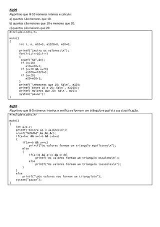 Alg09
Algoritmo que lê 10 números inteiros e calcula:
a) quantos são menores que 10.
b) quantos são maiores que 10 e menores que 20.
c) quantos são maiores que 20.
#include<stdio.h>
main()
{
int i, n, m10=0, e1020=0, m20=0;
printf("Insira os valores:n");
for(i=1;i<=10;i++)
{
scanf("%d",&n);
if (n<10)
m10=m10+1;
if (n>10 && n<20)
e1020=e1020+1;
if (n>20)
m20=m20+1;
}
printf("nMenores que 10: %dn", m10);
printf("Entre 10 e 20: %dn", e1020);
printf("Maiores que 20: %dn", m20);
system("pause");
}
Alg10
Algoritmo que lê 3 números inteiros e verifica se formam um triângulo e qual é a sua classificação.
#include<stdio.h>
main()
{
int a,b,c;
printf("Insira os 3 valoresn");
scanf("%d%d%d",&a,&b,&c);
if(a+b>c && a+c>b && c+b>a)
{
if(a==b && a==c)
printf("Os valores formam um triangulo equilateron");
else
{
if(a!=b && a!=c && c!=b)
printf("Os valores formam um triangulo escalenon");
else
printf("Os valores formam um triangulo isoscelesn");
}
}
else
printf("aOs valores nao formam um triangulon");
system("pause");
}
 