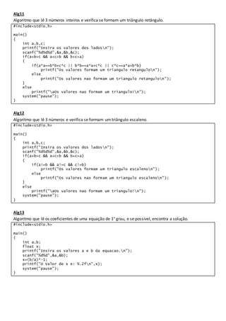 Alg11
Algoritmo que lê 3 números inteiros e verifica se formam um triângulo retângulo.
#include<stdio.h>
main()
{
int a,b,c;
printf("Insira os valores dos ladosn");
scanf("%d%d%d",&a,&b,&c);
if(a+b>c && a+c>b && b+c>a)
{
if(a*a==b*b+c*c || b*b==a*a+c*c || c*c==a*a+b*b)
printf("Os valores formam um triangulo retangulon");
else
printf("Os valores nao formam um triangulo retangulon");
}
else
printf("aOs valores nao formam um triangulo!n");
system("pause");
}
Alg12
Algoritmo que lê 3 números e verifica se formam um triângulo escaleno.
#include<stdio.h>
main()
{
int a,b,c;
printf("Insira os valores dos ladosn");
scanf("%d%d%d",&a,&b,&c);
if(a+b>c && a+c>b && b+c>a)
{
if(a!=b && a!=c && c!=b)
printf("Os valores formam um triangulo escalenon");
else
printf("Os valores nao formam um triangulo escalenon");
}
else
printf("aOs valores nao formam um triangulo!n");
system("pause");
}
Alg13
Algoritmo que lê os coeficientes de uma equação de 1° grau, e se possível, encontra a solução.
#include<stdio.h>
main()
{
int a,b;
float x;
printf("Insira os valores a e b da equacao.n");
scanf("%d%d",&a,&b);
x=(b/a)*-1;
printf("O Valor de x e: %.2fn",x);
system("pause");
}
 