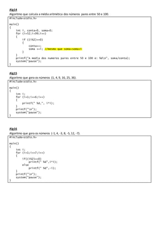 Alg14
Algoritmo que calcula a média aritmética dos números pares entre 50 e 100.
#include<stdio.h>
main()
{
int i, conta=0, soma=0;
for (i=52;i<99;i++)
{
if ((i%2)==0)
{
conta++;
soma +=i; //mesmo que soma=soma+i
}
}
printf("A media dos numeros pares entre 50 e 100 e: %dn", soma/conta);
system("pause");
}
Alg15
Algoritmo que gera os números (1, 4, 9, 16, 25, 36).
#include<stdio.h>
main()
{
int i;
for (i=1;i<=6;i++)
{
printf(" %d,", i*i);
}
printf("n");
system("pause");
}
Alg16
Algoritmo que gera os números (-1, 4, -3, 8, -5, 12, -7).
#include<stdio.h>
main()
{
int i;
for (i=1;i<=7;i++)
{
if((i%2)==0)
printf(" %d",i*i);
else
printf(" %d",-i);
}
printf("n");
system("pause");
}
 