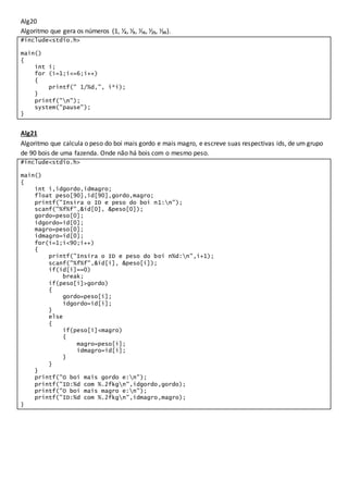 Alg20
Algoritmo que gera os números (1, ⅟₄, ⅟₉, ⅟₁₆, ⅟₂₅, ⅟₃₆).
#include<stdio.h>
main()
{
int i;
for (i=1;i<=6;i++)
{
printf(" 1/%d,", i*i);
}
printf("n");
system("pause");
}
Alg21
Algoritmo que calcula o peso do boi mais gordo e mais magro, e escreve suas respectivas ids, de um grupo
de 90 bois de uma fazenda. Onde não há bois com o mesmo peso.
#include<stdio.h>
main()
{
int i,idgordo,idmagro;
float peso[90],id[90],gordo,magro;
printf("Insira o ID e peso do boi n1:n");
scanf("%f%f",&id[0], &peso[0]);
gordo=peso[0];
idgordo=id[0];
magro=peso[0];
idmagro=id[0];
for(i=1;i<90;i++)
{
printf("Insira o ID e peso do boi n%d:n",i+1);
scanf("%f%f",&id[i], &peso[i]);
if(id[i]==0)
break;
if(peso[i]>gordo)
{
gordo=peso[i];
idgordo=id[i];
}
else
{
if(peso[i]<magro)
{
magro=peso[i];
idmagro=id[i];
}
}
}
printf("O boi mais gordo e:n");
printf("ID:%d com %.2fkgn",idgordo,gordo);
printf("O boi mais magro e:n");
printf("ID:%d com %.2fkgn",idmagro,magro);
}
 