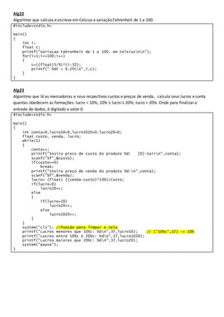 Alg22
Algoritmo que calcula e escreve em Celsius a variação Fahrenheit de 1 a 100.
#include<stdio.h>
main()
{
int i;
float c;
printf("Variacao Fahrenheit de 1 a 100, em Celsiusnn");
for(i=1;i<=100;i++)
{
c=((float)5/9)*(i-32);
printf(" %dF = %.2fCn",i,c);
}
}
Alg23
Algoritmo que lê as mercadorias e seus respectivos custos e preços de venda, calcula seus lucros e conta
quantas obedecem as formações: lucro < 10%; 10% ≤ lucro ≤ 20%; lucro > 20%. Onde para finalizar a
entrada de dados, é digitado o valor 0.
#include<stdio.h>
main()
{
int conta=0,lucro10=0,lucro1020=0,lucro20=0;
float custo, venda, lucro;
while(1)
{
conta++;
printf("Insira preco de custo do produto %d: [0]-Sairn",conta);
scanf("%f",&custo);
if(custo==0)
break;
printf("Insira preço de venda do produto %d:n",conta);
scanf("%f",&venda);
lucro= (float) ((venda-custo)*100)/custo;
if(lucro<0)
lucro10++;
else
{
if(lucro>20)
lucro20++;
else
lucro1020++;
}
}
system("cls"); //função para limpar a tela
printf("Lucros menores que 10%c: %dn",37,lucro10); // ("10%c",37) -> 10%
printf("Lucros entre 10%c e 20%c: %dn",37,lucro1020);
printf("Lucros maiores que 20%c: %dn",37,lucro20);
system("pause");
}
 