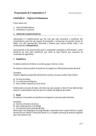 Programação de Computadores I Prof. Erlon Pinheiro
14/77
UNIDADE II - Tópicos Preliminares
O que vamos ver:
Tipos de Dados Básicos
Constantes e Variáveis
1. TIPOS DE DADOS BÁSICOS
Informação é a matéria-prima que faz com que seja necessária a existência dos
computadores, pois eles são capazes de manipular e armazenar um grande volume de
dados com alto desempenho, liberando o homem para outras tarefas onde o seu
conhecimento é indispensável.
Aproximando-se da maneira pela qual o computador manipula as informações, vamos
dividi-las em três tipos primitivos, que serão os tipos básicos que usaremos na
construção de algoritmos.
• Numérico
Os dados numéricos dividem-se em dois grupos: inteiros e reais.
Os números inteiros podem ser positivos ou negativos e NÃO possuem parte decimal.
Exemplos:
Vejamos algumas proposições declarativas comuns, em que é usado o tipo inteiro:
a) Ele tem 15 irmãos.
b) A escada possui 8 degraus.
c) Meu vizinho comprou 2 carros novos
Enfatizando o conceito de dado, vale observar, por exemplo, o item: 8 é um dado do tipo
inteiro e a informação é associar que 8 é o número de degraus da escada.
• Real
Os números reais podem ser positivos ou negativos e possuem parte decimal.
Exemplos:
a) Ela tem 1.73 metro de altura.
b) Meu saldo bancário é de 215.20.
c) No momento estou pesando 82.5 kg.
Observação: Nas linguagens de programação a separação entre a parte inteira e a parte
decimal de um número é feita pelo ponto (.), e a simples presença do ponto já significa
que é um número real.
 