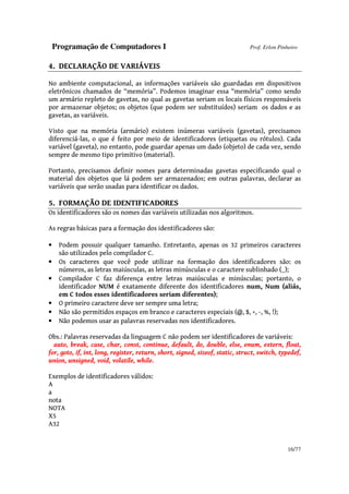 Programação de Computadores I Prof. Erlon Pinheiro
16/77
4. DECLARAÇÃO DE VARIÁVEIS
No ambiente computacional, as informações variáveis são guardadas em dispositivos
eletrônicos chamados de “memória”. Podemos imaginar essa “memória” como sendo
um armário repleto de gavetas, no qual as gavetas seriam os locais físicos responsáveis
por armazenar objetos; os objetos (que podem ser substituídos) seriam os dados e as
gavetas, as variáveis.
Visto que na memória (armário) existem inúmeras variáveis (gavetas), precisamos
diferenciá-las, o que é feito por meio de identificadores (etiquetas ou rótulos). Cada
variável (gaveta), no entanto, pode guardar apenas um dado (objeto) de cada vez, sendo
sempre de mesmo tipo primitivo (material).
Portanto, precisamos definir nomes para determinadas gavetas especificando qual o
material dos objetos que lá podem ser armazenados; em outras palavras, declarar as
variáveis que serão usadas para identificar os dados.
5. FORMAÇÃO DE IDENTIFICADORES
Os identificadores são os nomes das variáveis utilizadas nos algoritmos.
As regras básicas para a formação dos identificadores são:
• Podem possuir qualquer tamanho. Entretanto, apenas os 32 primeiros caracteres
são utilizados pelo compilador C.
• Os caracteres que você pode utilizar na formação dos identificadores são: os
números, as letras maiúsculas, as letras minúsculas e o caractere sublinhado (_);
• Compilador C faz diferença entre letras maiúsculas e minúsculas; portanto, o
identificador NUM é exatamente diferente dos identificadores num, Num (aliás,
em C todos esses identificadores seriam diferentes);
• O primeiro caractere deve ser sempre uma letra;
• Não são permitidos espaços em branco e caracteres especiais (@, $, +, -, %, !);
• Não podemos usar as palavras reservadas nos identificadores.
Obs.: Palavras reservadas da linguagem C não podem ser identificadores de variáveis:
auto, break, case, char, const, continue, default, do, double, else, enum, extern, float,
for, goto, if, int, long, register, return, short, signed, sizeof, static, struct, switch, typedef,
union, unsigned, void, volatile, while.
Exemplos de identificadores válidos:
A
a
nota
NOTA
X5
A32
 