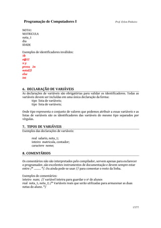 Programação de Computadores I Prof. Erlon Pinheiro
17/77
NOTA1
MATRICULA
nota_1
dia
IDADE
Exemplos de identificadores inválidos:
5b
e@12
x-y
prova 2n
nota(2)
else
int
6. DECLARAÇÃO DE VARIÁVEIS
As declarações de variáveis são obrigatórias para validar os identificadores. Todas as
variáveis devem ser incluídas em uma única declaração da forma:
tipo lista de variáveis;
tipo lista de variáveis;
Onde tipo representa o conjunto de valores que podemos atribuir a essas variáveis e as
listas de variáveis são os identificadores das variáveis do mesmo tipo separados por
vírgulas.
7. TIPOS DE VARIÁVEIS
Exemplos das declarações de variáveis:
real salario, nota_1;
inteiro matricula, contador;
caractere nome;
8. COMENTÁRIOS
Os comentários não são interpretados pelo compilador, servem apenas para esclarecer
o programador, são excelentes instrumentos de documentação e devem sempre estar
entre /* ......... */. Ou ainda pode-se usar // para comentar o resto da linha.
Exemplos de comentários:
inteiro num; // variável inteira para guardar o nº de alunos
real nota_1, nota_2; /* Variáveis reais que serão utilizadas para armazenar as duas
notas do aluno. */
 