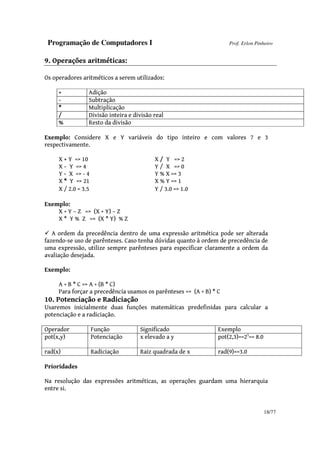 Programação de Computadores I Prof. Erlon Pinheiro
18/77
9. Operações aritméticas:
Os operadores aritméticos a serem utilizados:
+ Adição
- Subtração
* Multiplicação
/ Divisão inteira e divisão real
% Resto da divisão
Exemplo: Considere X e Y variáveis do tipo inteiro e com valores 7 e 3
respectivamente.
X + Y => 10 X / Y => 2
X - Y => 4 Y / X => 0
Y - X => - 4 Y % X => 3
X * Y => 21 X % Y => 1
X / 2.0 = 3.5 Y / 3.0 => 1.0
Exemplo:
X + Y – Z => (X + Y) – Z
X * Y % Z => (X * Y) % Z
A ordem da precedência dentro de uma expressão aritmética pode ser alterada
fazendo-se uso de parênteses. Caso tenha dúvidas quanto à ordem de precedência de
uma expressão, utilize sempre parênteses para especificar claramente a ordem da
avaliação desejada.
Exemplo:
A + B * C => A + (B * C)
Para forçar a precedência usamos os parênteses => (A + B) * C
10. Potenciação e Radiciação
Usaremos inicialmente duas funções matemáticas predefinidas para calcular a
potenciação e a radiciação.
Operador Função Significado Exemplo
pot(x,y) Potenciação x elevado a y pot(2,3)==23
== 8.0
rad(x) Radiciação Raiz quadrada de x rad(9)==3.0
Prioridades
Na resolução das expressões aritméticas, as operações guardam uma hierarquia
entre si.
 