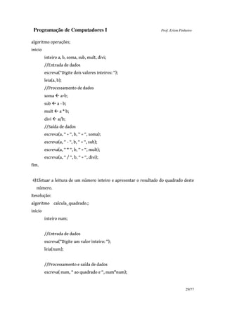 Programação de Computadores I Prof. Erlon Pinheiro
29/77
algoritmo operações;
inicio
inteiro a, b, soma, sub, mult, divi;
//Entrada de dados
escreva(“Digite dois valores inteiros: “);
leia(a, b);
//Processamento de dados
soma a+b;
sub a - b;
mult a * b;
divi a/b;
//Saída de dados
escreva(a, “ + “, b, “ = “, soma);
escreva(a, “ - “, b, “ = “, sub);
escreva(a, “ * “, b, “ = “, mult);
escreva(a, “ / “, b, “ = “, divi);
fim.
4)Efetuar a leitura de um número inteiro e apresentar o resultado do quadrado deste
número.
Resolução:
algoritmo calcula_quadrado.;
inicio
inteiro num;
//Entrada de dados
escreva(“Digite um valor inteiro: “);
leia(num);
//Processamento e saída de dados
escreva( num, “ ao quadrado e “, num*num);
 