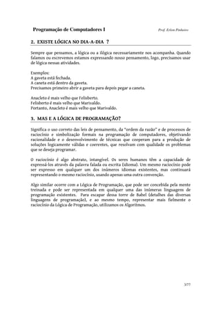 Programação de Computadores I Prof. Erlon Pinheiro
3/77
2. EXISTE LÓGICA NO DIA-A-DIA ?
Sempre que pensamos, a lógica ou a ilógica necessariamente nos acompanha. Quando
falamos ou escrevemos estamos expressando nosso pensamento, logo, precisamos usar
de lógica nessas atividades.
Exemplos:
A gaveta está fechada.
A caneta está dentro da gaveta.
Precisamos primeiro abrir a gaveta para depois pegar a caneta.
Anacleto é mais velho que Felisberto.
Felisberto é mais velho que Marivaldo.
Portanto, Anacleto é mais velho que Marivaldo.
3. MAS E A LÓGICA DE PROGRAMAÇÃO?
Significa o uso correto das leis de pensamento, da “ordem da razão” e de processos de
raciocínio e simbolização formais na programação de computadores, objetivando
racionalidade e o desenvolvimento de técnicas que cooperam para a produção de
soluções logicamente válidas e coerentes, que resolvam com qualidade os problemas
que se deseja programar.
O raciocínio é algo abstrato, intangível. Os seres humanos têm a capacidade de
expressá-los através da palavra falada ou escrita (idioma). Um mesmo raciocínio pode
ser expresso em qualquer um dos inúmeros idiomas existentes, mas continuará
representando o mesmo raciocínio, usando apenas uma outra convenção.
Algo similar ocorre com a Lógica de Programação, que pode ser concebida pela mente
treinada e pode ser representada em qualquer uma das inúmeras linguagens de
programação existentes. Para escapar dessa torre de Babel (detalhes das diversas
linguagens de programação), e ao mesmo tempo, representar mais fielmente o
raciocínio da Lógica de Programação, utilizamos os Algoritmos.
 