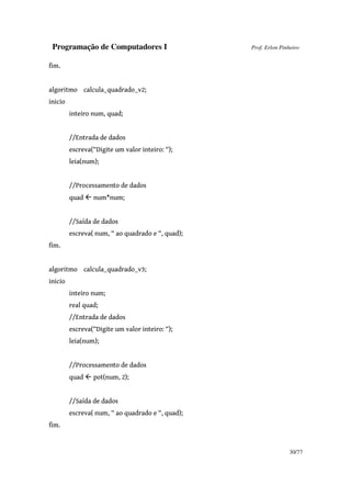 Programação de Computadores I Prof. Erlon Pinheiro
30/77
fim.
algoritmo calcula_quadrado_v2;
inicio
inteiro num, quad;
//Entrada de dados
escreva(“Digite um valor inteiro: “);
leia(num);
//Processamento de dados
quad num*num;
//Saída de dados
escreva( num, “ ao quadrado e “, quad);
fim.
algoritmo calcula_quadrado_v3;
inicio
inteiro num;
real quad;
//Entrada de dados
escreva(“Digite um valor inteiro: “);
leia(num);
//Processamento de dados
quad pot(num, 2);
//Saída de dados
escreva( num, “ ao quadrado e “, quad);
fim.
 