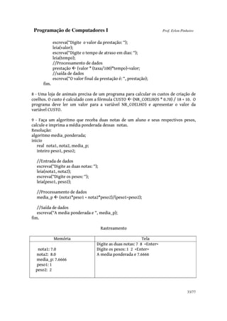 Programação de Computadores I Prof. Erlon Pinheiro
33/77
escreva(“Digite o valor da prestação: “);
leia(valor);
escreva(“Digite o tempo de atraso em dias: “);
leia(tempo);
//Processamento de dados
prestação (valor * (taxa/100)*tempo)+valor;
//saída de dados
escreva(“O valor final da prestação é: “, prestação);
fim.
8 - Uma loja de animais precisa de um programa para calcular os custos de criação de
coelhos. O custo é calculado com a fórmula CUSTO (NR_COELHOS * 0.70) / 18 + 10. O
programa deve ler um valor para a variável NR_COELHOS e apresentar o valor da
variável CUSTO.
9 - Faça um algoritmo que receba duas notas de um aluno e seus respectivos pesos,
calcule e imprima a média ponderada dessas notas.
Resolução:
algoritmo media_ponderada;
inicio
real nota1, nota2, media_p;
inteiro peso1, peso2;
//Entrada de dados
escreva(“Digite as duas notas: “);
leia(nota1, nota2);
escreva(“Digite os pesos: “);
leia(peso1, peso2);
//Processamento de dados
media_p (nota1*peso1 + nota2*peso2)/(peso1+peso2);
//Saída de dados
escreva(“A media ponderada e “, media_p);
fim.
Rastreamento
Memória Tela
nota1: 7.0
nota2: 8.0
media_p: 7.6666
peso1: 1
peso2: 2
Digite as duas notas: 7 8 <Enter>
Digite os pesos: 1 2 <Enter>
A media ponderada e 7.6666
 