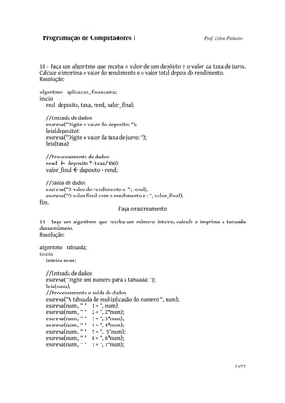 Programação de Computadores I Prof. Erlon Pinheiro
34/77
10 - Faça um algoritmo que receba o valor de um depósito e o valor da taxa de juros.
Calcule e imprima o valor do rendimento e o valor total depois do rendimento.
Resolução:
algoritmo aplicacao_financeira;
inicio
real deposito, taxa, rend, valor_final;
//Entrada de dados
escreva(“Digite o valor do deposito: “);
leia(deposito);
escreva(“Digite o valor da taxa de juros: “);
leia(taxa);
//Processamento de dados
rend deposito * (taxa/100);
valor_final deposito + rend;
//Saída de dados
escreva(“O valor do rendimento e: “, rend);
escreva(“O valor final com o rendimento e : “, valor_final);
fim.
Faça o rastreamento
11 - Faça um algoritmo que receba um número inteiro, calcule e imprima a tabuada
desse número.
Resolução:
algoritmo tabuada;
inicio
inteiro num;
//Entrada de dados
escreva(“Digite um numero para a tabuada: “);
leia(num);
//Processamento e saída de dados
escreva(“A tabuada de multiplicação do numero “, num);
escreva(num , “ * 1 = “, num);
escreva(num , “ * 2 = “, 2*num);
escreva(num , “ * 3 = “, 3*num);
escreva(num , “ * 4 = “, 4*num);
escreva(num , “ * 5 = “, 5*num);
escreva(num , “ * 6 = “, 6*num);
escreva(num , “ * 7 = “, 7*num);
 
