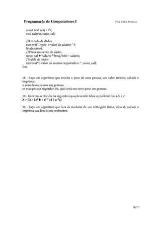 Programação de Computadores I Prof. Erlon Pinheiro
36/77
const real reaj = 25;
real salario, novo_sal;
//Entrada de dados
escreva(“Digite o valor do salario: “);
leia(salario);
//Processamento de dados
novo_sal salario * (reaj/100) + salario;
//Saída de dados
escreva(“O valor do salario reajustado e: “, novo_sal);
fim.
18 - Faça um algoritmo que receba o peso de uma pessoa, um valor inteiro, calcule e
imprima:
o peso dessa pessoa em gramas;
se essa pessoa engordar 5%, qual será seu novo peso em gramas.
19 - Imprima o cálculo da seguinte equação sendo lidos os parâmetros a, b e c:
X = ((a + (2* b + c) * c) / a *a)
20 - Faça um algoritmo que leia as medidas de um retângulo (base, altura), calcule e
imprima sua área e seu perímetro.
 
