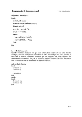 Programação de Computadores I Prof. Erlon Pinheiro
38/77
algoritmo exemplo1;
inicio
real n1, n2, n3, m;
escreva(“DIGITE TRÊS NOTAS: “);
leia(n1, n2, n3);
m ←←←← (n1 + n2 + n3) / 3;
se ( m >= 7 ) então
inicio
escreva(“APROVADO”);
escreva(“MÉDIA = “,m);
fim;
fim.
2. Seleção Composta
Quando tivermos situações em que duas alternativas dependem de uma mesma
condição, uma da condição ser verdadeira e outra da condição ser falsa, usamos a
estrutura de seleção composta. Supondo que um conjunto de ações dependa da
avaliação verdadeira uma única ação primitiva dependa da avaliação falsa, usaremos
uma estrutura de seleção semelhante ao seguinte modelo:
se (<condição>) então
início
Comando-1;
Comando-2;
....
Comando-n;
fim;
senão
inicio
Comando-z1;
Comando-z2;
fim;
 