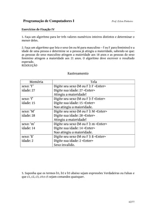 Programação de Computadores I Prof. Erlon Pinheiro
42/77
Exercícios de Fixação IV
1. Faça um algoritmo para ler três valores numéricos inteiros distintos e determinar o
menor deles.
2. Faça um algoritmo que leia o sexo (m ou M para masculino – f ou F para feminino) e a
idade de uma pessoa e determine se a pessoa já atingiu a maioridade, sabendo-se que:
as pessoas do sexo masculino atingem a maioridade aos 18 anos e as pessoas do sexo
feminino atingem a maioridade aos 21 anos. O algoritmo deve escrever o resultado
esperado.
RESOLUÇÃO
Rastreamento
Memória Tela
sexo: ‘F’
idade: 27
Digite seu sexo (M ou F ): F <Enter>
Digite sua idade: 27 <Enter>
Atingiu a maioridade!
sexo: ‘f’
idade: 15
Digite seu sexo (M ou F ): f <Enter>
Digite sua idade: 15 <Enter>
Nao atingiu a maioridade.
sexo: ‘M’
idade: 28
Digite seu sexo (M ou F ): M <Enter>
Digite sua idade: 28 <Enter>
Atingiu a maioridade!
sexo: ‘m’
idade: 14
Digite seu sexo (M ou F ): m <Enter>
Digite sua idade: 14 <Enter>
Nao atingiu a maioridade.
sexo: ‘$’
idade: 2
Digite seu sexo (M ou F ): $ <Enter>
Digite sua idade: 2 <Enter>
Sexo invalido.
3. Suponha que os termos b1, b2 e b3 abaixo sejam expressões Verdadeiras ou Falsas e
que c1, c2, c3, c4 e c5 sejam comandos quaisquer.
 
