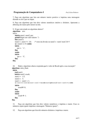 Programação de Computadores I Prof. Erlon Pinheiro
44/77
7. Faça um algoritmo que leia um número inteiro positivo e imprima uma mensagem
dizendo se ele é par ou impar.
8. Faça um algoritmo que leia dois valores numéricos inteiros e distintos. Apresente a
diferença do maior pelo menor na tela.
9. O que está errado no algoritmo abaixo?
algoritmo erro
inicio
inteiro num1, num2, par;
printf(Digite um valor inteiro: ”)
leia (num1);
num2 ← num1 % 2.0; /* resto da divisão ou num2 ← num1 mod 2.0;*/
se ( num2 == 0 ) então
inicio
par ← ‘v’;
fim;
senão
inicio
par ← ‘f’;
fim;
fim.
10. Dado o algoritmo abaixo responda qual o valor de Result após a sua execução?
algoritmo valor_final;
início
real num1;
inteiro num2, result;
num1 ← 1.5;
num2 ← 3;
num1 ← num1 + 1;
se ( (num1+2<= num2) ou ((num1 + num2 > 5) ou (não (num1+pot(num2,2) / num1 + num2>=4 ))) então
inicio
result 0;
fim;
senão
inicio
result 1;
fim;
fim.
11. Faça um algoritmo que leia dois valores numéricos e imprima o maior. Caso os
números sejam iguais imprima a mensagem ‘Números iguais!’.
12. Faça um algoritmo que leia três números distintos e imprima o maior.
 