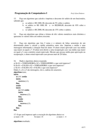 Programação de Computadores I Prof. Erlon Pinheiro
45/77
13. Faça um algoritmo que calcule e imprima o desconto do salário de um funcionário,
sabendo que:
a. se salário < R$ 1000, 00, desconto de 5% sobre o salário;
b. se salário >= R$ 1000, 00 e <= R$2000,00, desconto de 10% sobre o
salário;
c. se salário > R$ 2000, 00, desconto de 15% sobre o salário;
14. Faça um algoritmo que efetue a leitura de três valores numéricos reais distintos e
apresente os valores lidos em ordem crescente.
15. Faça um algoritmo que leia 2 notas e o número de faltas semestrais de um
determinado aluno e calcule a média aritmética entre elas. Imprima a média e uma
mensagem informando a situação final do aluno. O aluno estará aprovado caso sua média
seja maior ou igual a 7. O aluno terá direito a uma recuperação caso sua média seja maior
ou igual a 3, caso contrário estará reprovado. Mesmo que possua média para aprovação ou
recuperação, o aluno estará reprovado caso possua mais de 20 faltas.
16. Dado o algoritmo abaixo responda:
a) Se b1 = VERDADEIRO e b2 = VERDADEIRO, o que será impresso?
b) Se b1 = FALSO e b2 = VERDADEIRO, o que será impresso?
c) Se b1 = FALSO e b2 = FALSO, o que será impresso?
Onde c1, c2 e c3 são mensagens, isto e, cadeias de caracteres.
algoritmo teste;
início
se ( b1 )então
início
escreva (c1);
fim;
senão
início
se ( b2) então
início
escreva (c2);
fim;
senão
início
escreva (c3);
fim;
fim;
fim.
17. O que será impresso após a execução do algoritmo abaixo se:
a) num = 10 b) num = 0 c) num = - 4
algoritmo resultado;
 