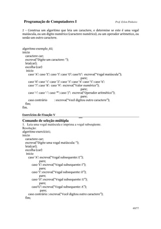 Programação de Computadores I Prof. Erlon Pinheiro
49/77
2 – Construa um algoritmo que leia um caractere, e determine se este é uma vogal
maiúscula, ou um digito numérico (caractere numérico), ou um operador aritmetico, ou
senão um outro caractere.
algoritmo exemplo_02;
inicio
caractere car;
escreva(“Digite um caractere: “);
leia(car);
escolha (car)
inicio
caso ‘A’: caso ’E’: caso ‘I’: caso ‘O’: caso‘U’: escreva(“Vogal maiúscula”);
pare;
caso ‘0’: caso ‘1’: caso ‘2’: caso ‘3’: caso ‘4’: caso ‘5’: caso ‘6’:
caso ‘7’: caso ‘8’: caso ’9’: escreva(”Valor numérico”);
pare;
caso ‘+’: caso ‘-’: caso ‘*’: caso ‘/’: escreva(“Operador aritmético”);
pare;
caso contrário : escreva(“Você digitou outro caractere”);
fim;
fim.
Exercícios de Fixação V
0000000
Comando de seleção múltipla
1. Leia uma vogal maiúscula e imprima a vogal subseqüente.
Resolução:
algoritmo exercício1;
inicio
caractere car;
escreva(“Digite uma vogal maiúscula: “);
leia(car);
escolha (car)
inicio
caso ‘A’: escreva(“Vogal subsequente: E”);
pare;
caso ’E’: escreva(“Vogal subsequente: I”);
pare;
caso ‘I’: escreva(“Vogal subsequente: O”);
pare;
caso ‘O’: escreva(“Vogal subsequente: U”);
pare;
caso‘U’: escreva(“Vogal subsequente: A”);
pare;
caso contrário : escreva(“Você digitou outro caractere”);
fim;
 