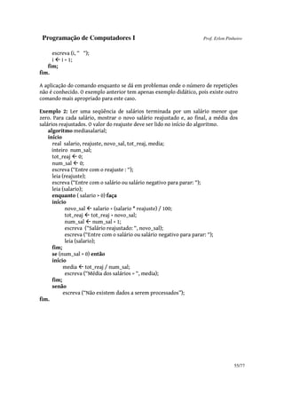 Programação de Computadores I Prof. Erlon Pinheiro
55/77
escreva (i, “ “);
i i + 1;
fim;
fim.
A aplicação do comando enquanto se dá em problemas onde o número de repetições
não é conhecido. O exemplo anterior tem apenas exemplo didático, pois existe outro
comando mais apropriado para este caso.
Exemplo 2: Ler uma seqüência de salários terminada por um salário menor que
zero. Para cada salário, mostrar o novo salário reajustado e, ao final, a média dos
salários reajustados. O valor do reajuste deve ser lido no início do algoritmo.
algoritmo mediasalarial;
início
real salario, reajuste, novo_sal, tot_reaj, media;
inteiro num_sal;
tot_reaj 0;
num_sal 0;
escreva (“Entre com o reajuste : “);
leia (reajuste);
escreva (“Entre com o salário ou salário negativo para parar: “);
leia (salario);
enquanto ( salario > 0) faça
início
novo_sal salario + (salario * reajuste) / 100;
tot_reaj tot_reaj + novo_sal;
num_sal num_sal + 1;
escreva (“Salário reajustado: “, novo_sal);
escreva (“Entre com o salário ou salário negativo para parar: “);
leia (salario);
fim;
se (num_sal > 0) então
início
media tot_reaj / num_sal;
escreva (“Média dos salários = “, media);
fim;
senão
escreva (“Não existem dados a serem processados”);
fim.
 