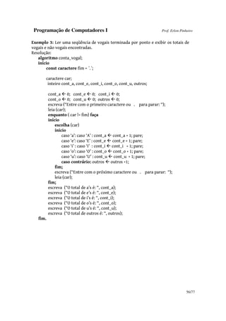 Programação de Computadores I Prof. Erlon Pinheiro
56/77
Exemplo 3: Ler uma seqüência de vogais terminada por ponto e exibir os totais de
vogais e não vogais encontradas.
Resolução:
algoritmo conta_vogal;
início
const caractere fim = ´.´;
caractere car;
inteiro cont_a, cont_e, cont_i, cont_o, cont_u, outros;
cont_a 0; cont_e 0; cont_i 0;
cont_o 0; cont_u 0; outros 0;
escreva (“Entre com o primeiro caractere ou . para parar: “);
leia (car);
enquanto ( car != fim) faça
início
escolha (car)
inicio
caso ‘a’: caso ‘A’ : cont_a cont_a + 1; pare;
caso ‘e’: caso ‘E’ : cont_e cont_e + 1; pare;
caso ‘i’ : caso ‘I’ : cont_i cont_i + 1; pare;
caso ‘o’: caso ‘O’ : cont_o cont_o + 1; pare;
caso ‘u’: caso ‘U’ : cont_u cont_u + 1; pare;
caso contrário: outros outros +1;
fim;
escreva (“Entre com o próximo caractere ou . para parar: “);
leia (car);
fim;
escreva (“O total de a’s é: “, cont_a);
escreva (“O total de e’s é: “, cont_e);
escreva (“O total de i’s é: “, cont_i);
escreva (“O total de o’s é: “, cont_o);
escreva (“O total de u’s é: “, cont_u);
escreva (“O total de outros é: “, outros);
fim.
 
