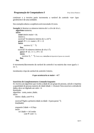 Programação de Computadores I Prof. Erlon Pinheiro
59/77
continuar e a terceira parte incrementa a variável de controle <var> (que
geralmente é de uma unidade).
Nos exemplos abaixo a seqüência será executada 10 vezes.
Exemplo 5: Mostrar os números inteiros de 1 a 10 e de 10 a 1.
algoritmo numeros;
início
const inteiro maior = 10;
inteiro i;
escreva(“ Os números inteiros de 1 a 10:”);
para( i 1 ; i<= maior ; i i + 1)
início
escreva (i, “ “);
fim;
escreva(“ Os números inteiros de 10 a 1:”);
para (i 10 ; i>= 1 ; i i -1)
início
escreva (i , “ “); //neste caso, o início/fim são dispensáveis (Apenas um comando)
fim;
fim.
O incremento/decremento da variável de controle é na maioria das vezes igual a 1
ou -1.
Geralmente o tipo da variável de controle é inteiro.
O que aconteceria se maior = 0 ?
Exercícios de Complementares: Comando Enquanto
01. Escreva um algoritmo que receba a idade de um grupo de pessoas, calcule e imprima
a quantidade de pessoas maiores de idade (idade >= 18 anos). Para encerrar a entrada de
dados, deve ser digitado um valor < 0.
Resolução:
algoritmo conta_maior_idade;
inicio
inteiro idade, cont 0;
escreva(“Digite a primeira idade ou idade < 0 para parar: “);
leia(idade);
enquanto ( idade >= 0 ) faça
inicio
se ( idade >= 18 ) então
cont cont + 1;
 