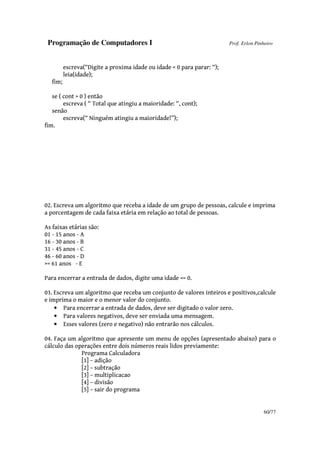 Programação de Computadores I Prof. Erlon Pinheiro
60/77
escreva(“Digite a proxima idade ou idade < 0 para parar: “);
leia(idade);
fim;
se ( cont > 0 ) então
escreva ( “ Total que atingiu a maioridade: “, cont);
senão
escreva(“ Ninguém atingiu a maioridade!”);
fim.
02. Escreva um algoritmo que receba a idade de um grupo de pessoas, calcule e imprima
a porcentagem de cada faixa etária em relação ao total de pessoas.
As faixas etárias são:
01 - 15 anos - A
16 - 30 anos - B
31 - 45 anos - C
46 - 60 anos - D
>= 61 anos - E
Para encerrar a entrada de dados, digite uma idade <= 0.
03. Escreva um algoritmo que receba um conjunto de valores inteiros e positivos,calcule
e imprima o maior e o menor valor do conjunto.
• Para encerrar a entrada de dados, deve ser digitado o valor zero.
• Para valores negativos, deve ser enviada uma mensagem.
• Esses valores (zero e negativo) não entrarão nos cálculos.
04. Faça um algoritmo que apresente um menu de opções (apresentado abaixo) para o
cálculo das operações entre dois números reais lidos previamente:
Programa Calculadora
[1] – adição
[2] – subtração
[3] – multiplicacao
[4] – divisão
[5] – sair do programa
 